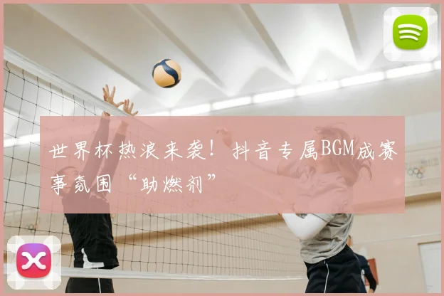 世界杯热浪来袭！抖音专属BGM成赛事氛围“助燃剂”