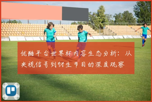 优酷平台世界杯内容生态分析：从央视信号到衍生节目的深度观察