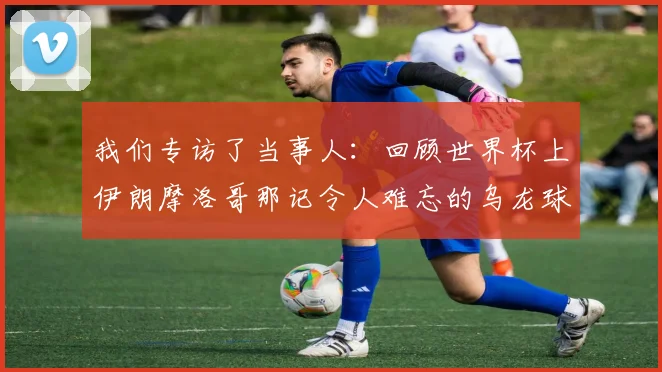 我们专访了当事人：回顾世界杯上伊朗摩洛哥那记令人难忘的乌龙球