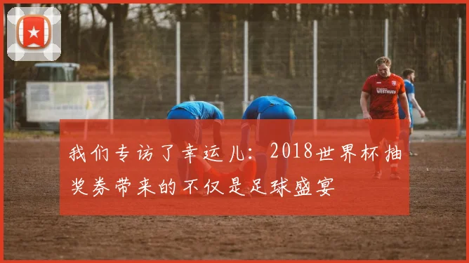 我们专访了幸运儿：2018世界杯抽奖券带来的不仅是足球盛宴