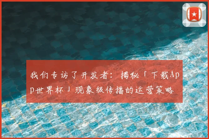 我们专访了开发者：揭秘「下载App世界杯」现象级传播的运营策略