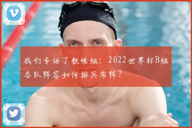 我们专访了教练组：2022世界杯B组各队阵容如何排兵布阵？