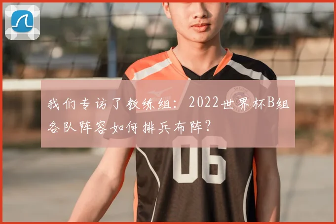 我们专访了教练组：2022世界杯B组各队阵容如何排兵布阵？