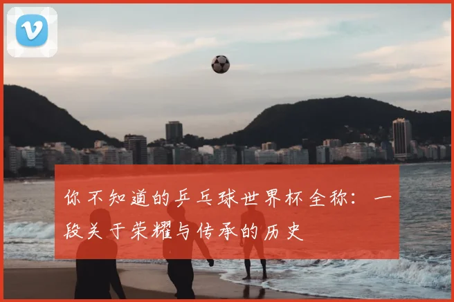 你不知道的乒乓球世界杯全称：一段关于荣耀与传承的历史
