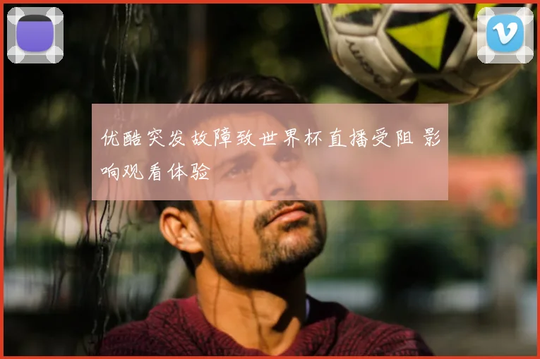 优酷突发故障致世界杯直播受阻 影响观看体验