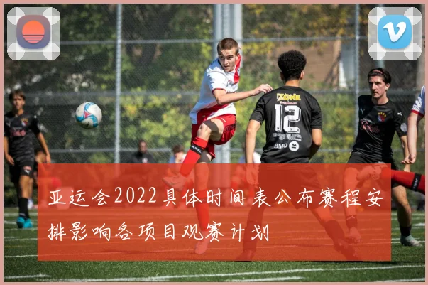 亚运会2022具体时间表公布赛程安排影响各项目观赛计划