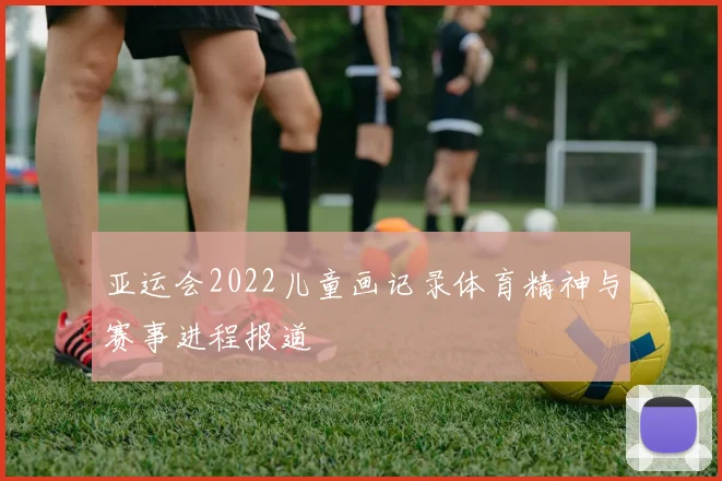 亚运会2022儿童画记录体育精神与赛事进程报道