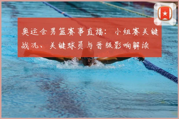 奥运会男篮赛事直播：小组赛关键战况、关键球员与晋级影响解读