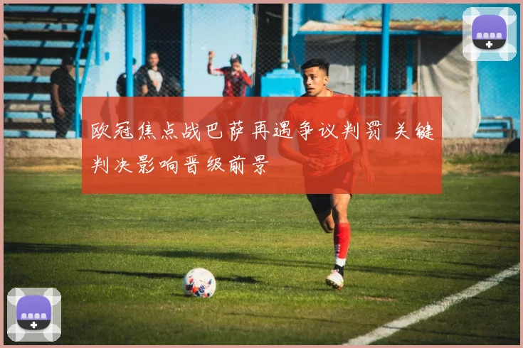 欧冠焦点战巴萨再遇争议判罚 关键判决影响晋级前景