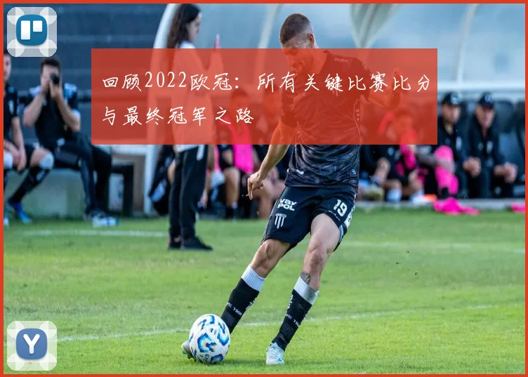 回顾2022欧冠：所有关键比赛比分与最终冠军之路