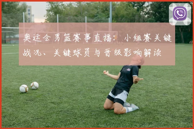 奥运会男篮赛事直播：小组赛关键战况、关键球员与晋级影响解读