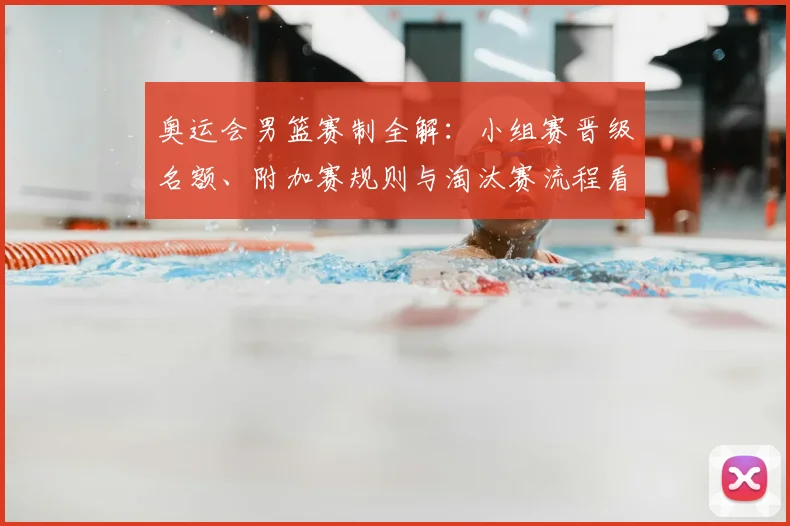 奥运会男篮赛制全解：小组赛晋级名额、附加赛规则与淘汰赛流程看点