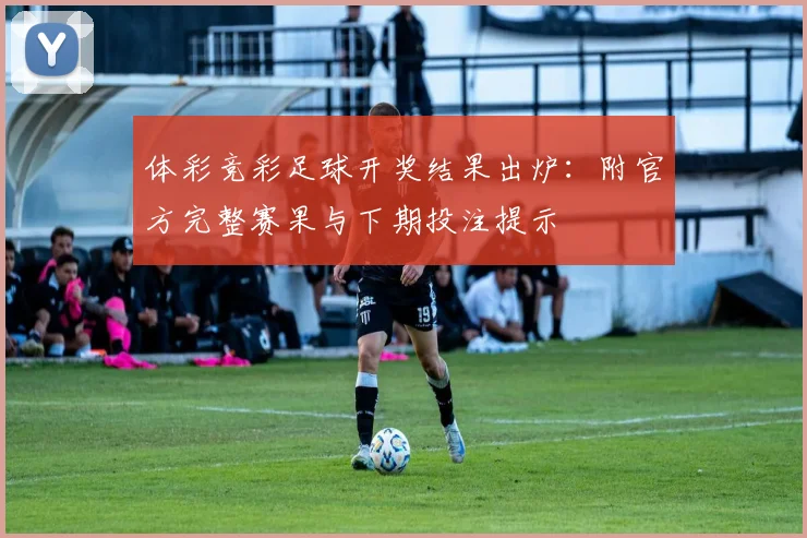 体彩竞彩足球开奖结果出炉：附官方完整赛果与下期投注提示