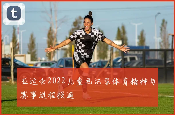 亚运会2022儿童画记录体育精神与赛事进程报道