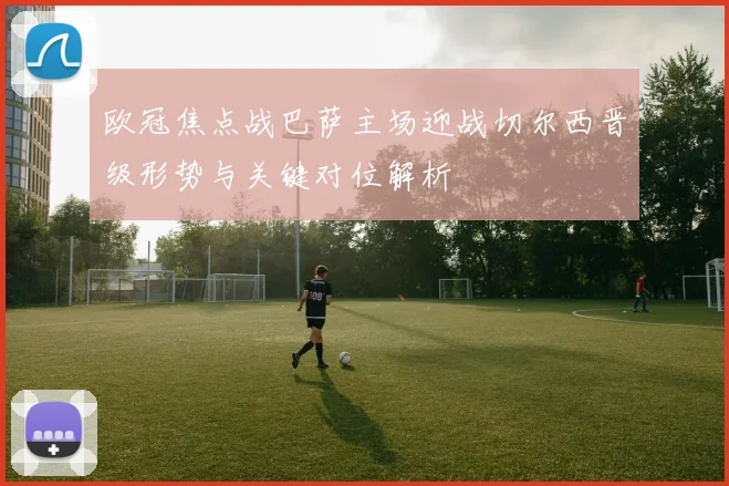 欧冠焦点战巴萨主场迎战切尔西晋级形势与关键对位解析