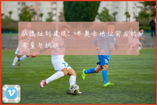 从选址到建设：冬奥会地址背后的考量与挑战
